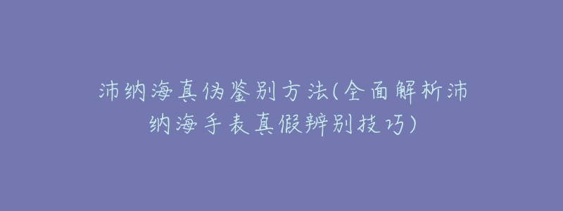 沛纳海真伪鉴别方法(全面解析沛纳海手表真假辨别技巧)