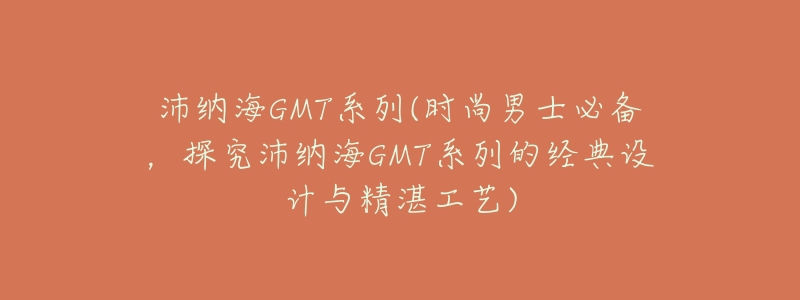 沛纳海GMT系列(时尚男士必备，探究沛纳海GMT系列的经典设计与精湛工艺)