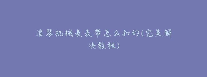 浪琴机械表表带怎么扣的(完美解决教程)