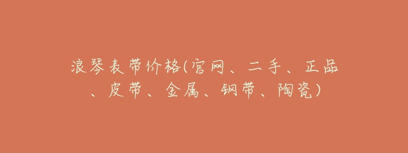 浪琴表带价格(官网、二手、正品、皮带、金属、钢带、陶瓷)