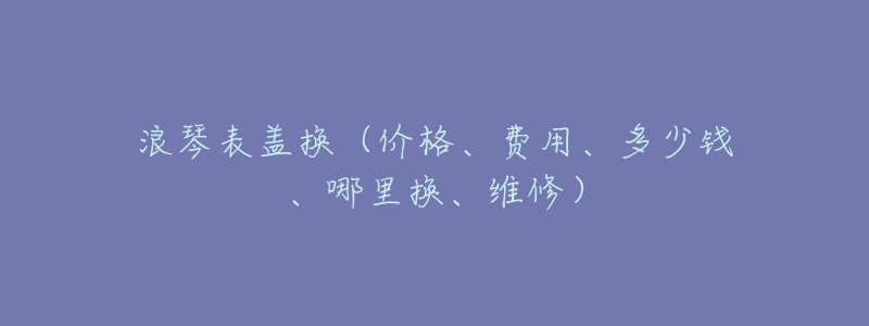 浪琴表盖换（价格、费用、多少钱、哪里换、维修）