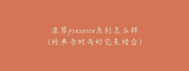 浪琴presence系列怎么样(经典与时尚的完美结合)