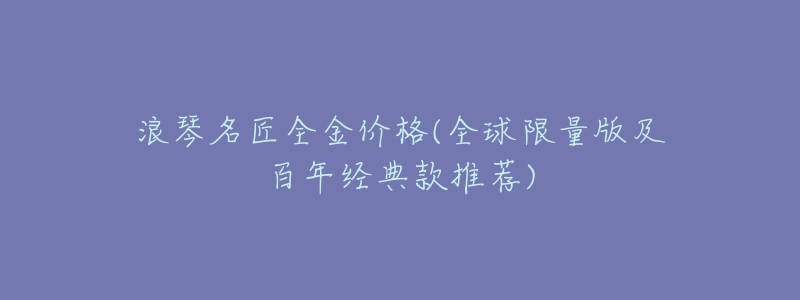 浪琴名匠全金价格(全球限量版及百年经典款推荐)