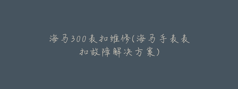 海马300表扣维修(海马手表表扣故障解决方案)