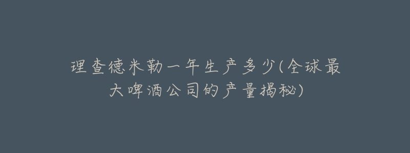 理查德米勒一年生产多少(全球最大啤酒公司的产量揭秘)