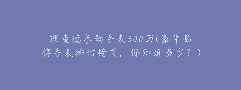 理查德米勒手表300万(豪华品牌手表排行榜首，你知道多少？)