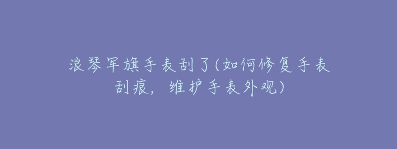 浪琴军旗手表刮了(如何修复手表刮痕，维护手表外观)