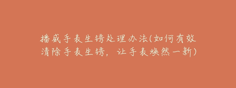 播威手表生锈处理办法(如何有效清除手表生锈，让手表焕然一新)