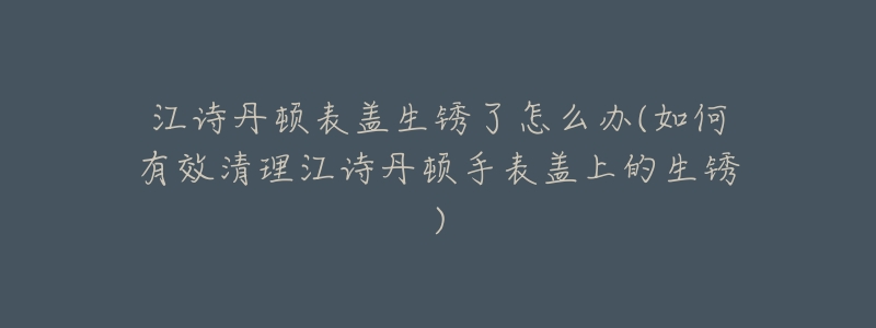 江诗丹顿表盖生锈了怎么办(如何有效清理江诗丹顿手表盖上的生锈)