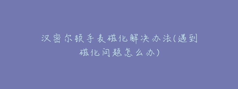 汉密尔顿手表磁化解决办法(遇到磁化问题怎么办)