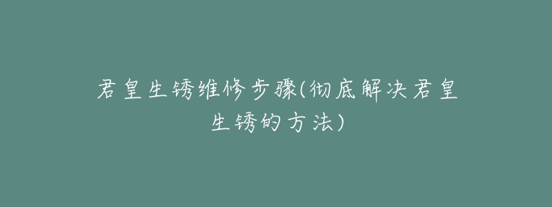 君皇生锈维修步骤(彻底解决君皇生锈的方法)