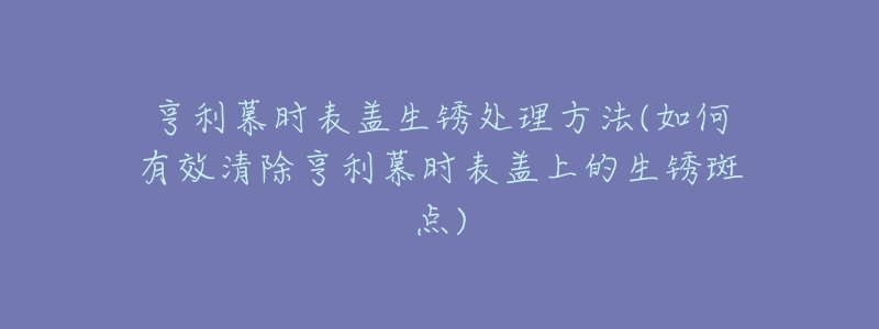 亨利慕时表盖生锈处理方法(如何有效清除亨利慕时表盖上的生锈斑点)