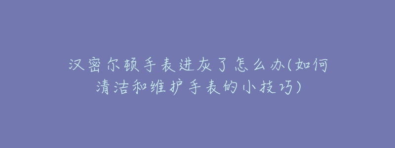 汉密尔顿手表进灰了怎么办(如何清洁和维护手表的小技巧)