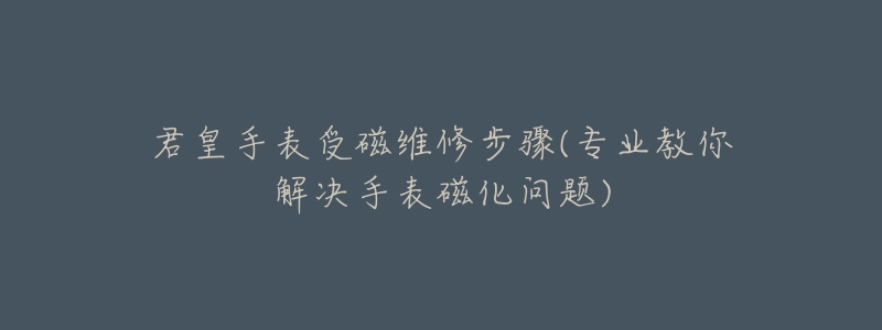 君皇手表受磁维修步骤(专业教你解决手表磁化问题)