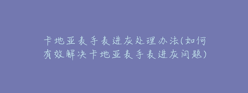 卡地亚表手表进灰处理办法(如何有效解决卡地亚表手表进灰问题)