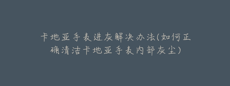 卡地亚手表进灰解决办法(如何正确清洁卡地亚手表内部灰尘)