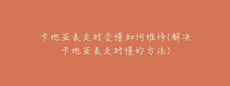 卡地亚表走时变慢如何维修(解决卡地亚表走时慢的方法)