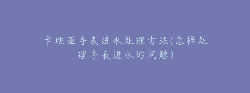 卡地亚手表进水处理方法(怎样处理手表进水的问题)