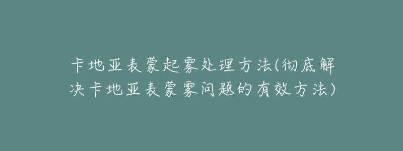 卡地亚表蒙起雾处理方法(彻底解决卡地亚表蒙雾问题的有效方法)