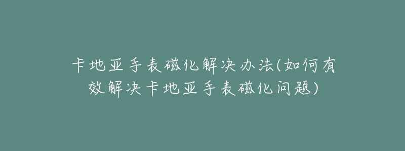 卡地亚手表磁化解决办法(如何有效解决卡地亚手表磁化问题)