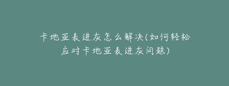 卡地亚表进灰怎么解决(如何轻松应对卡地亚表进灰问题)