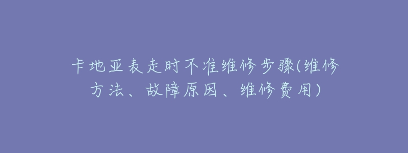 卡地亚表走时不准维修步骤(维修方法、故障原因、维修费用)