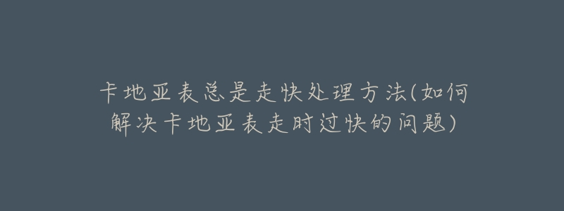 卡地亚表总是走快处理方法(如何解决卡地亚表走时过快的问题)