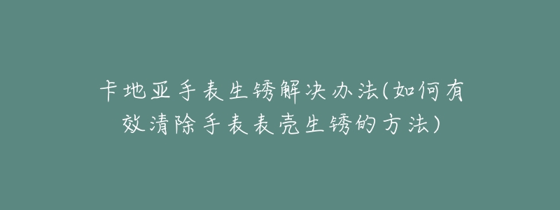 卡地亚手表生锈解决办法(如何有效清除手表表壳生锈的方法)