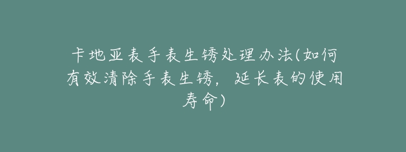 卡地亚表手表生锈处理办法(如何有效清除手表生锈，延长表的使用寿命)