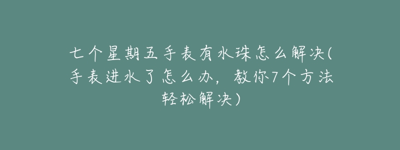 七个星期五手表有水珠怎么解决(手表进水了怎么办，教你7个方法轻松解决)