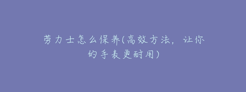 劳力士怎么保养(高效方法，让你的手表更耐用)