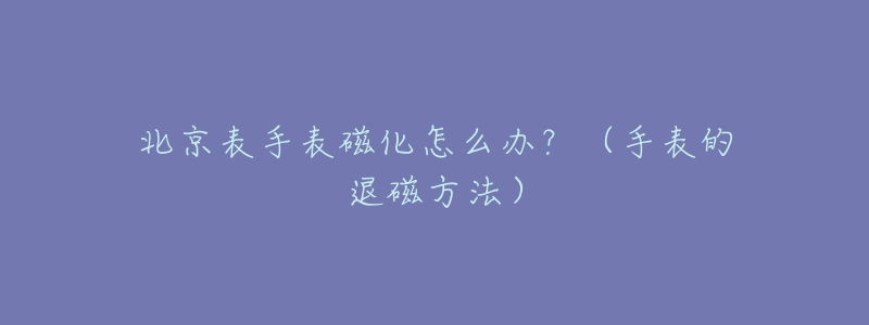 北京表手表磁化怎么办？（手表的退磁方法）