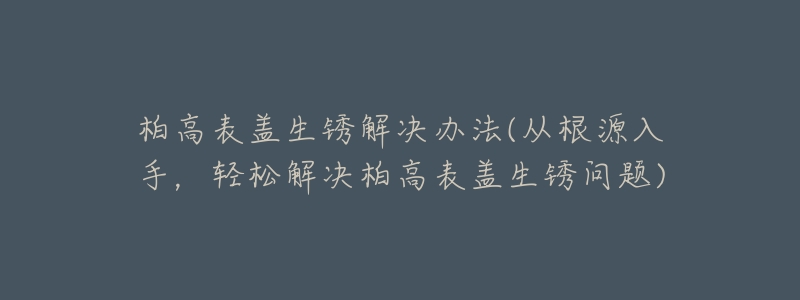 柏高表盖生锈解决办法(从根源入手，轻松解决柏高表盖生锈问题)