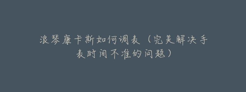 浪琴康卡斯如何调表（完美解决手表时间不准的问题）