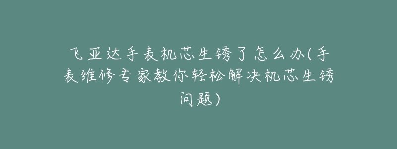 飞亚达手表机芯生锈了怎么办(手表维修专家教你轻松解决机芯生锈问题)