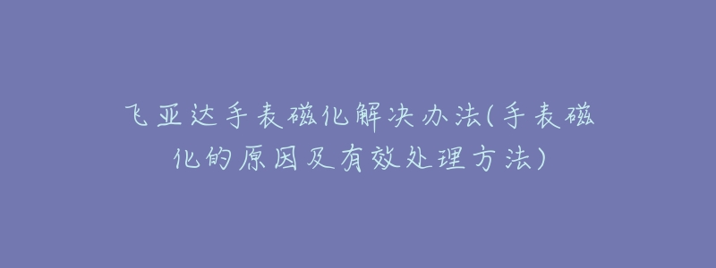 飞亚达手表磁化解决办法(手表磁化的原因及有效处理方法)