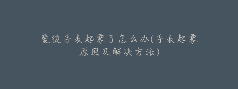 爱彼手表起雾了怎么办(手表起雾原因及解决方法)