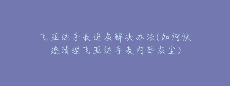 飞亚达手表进灰解决办法(如何快速清理飞亚达手表内部灰尘)