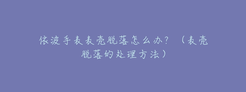 依波手表表壳脱落怎么办？（表壳脱落的处理方法）