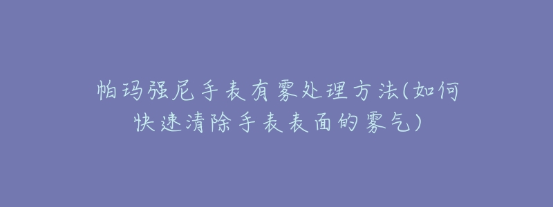 帕玛强尼手表有雾处理方法(如何快速清除手表表面的雾气)