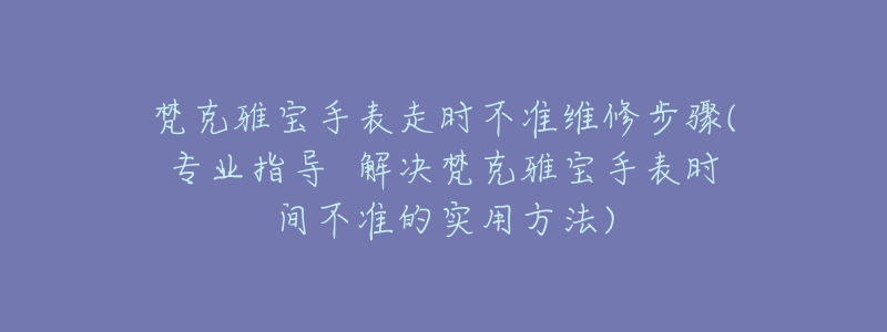 梵克雅宝手表走时不准维修步骤(专业指导  解决梵克雅宝手表时间不准的实用方法)