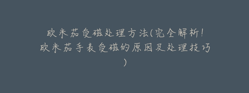 欧米茄受磁处理方法(完全解析！欧米茄手表受磁的原因及处理技巧)