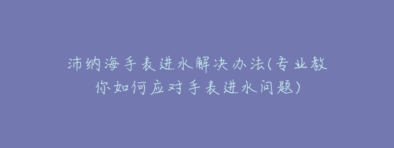 沛纳海手表进水解决办法(专业教你如何应对手表进水问题)