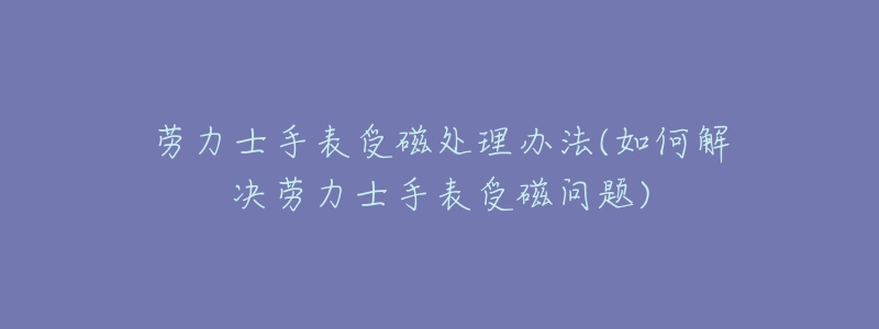 劳力士手表受磁处理办法(如何解决劳力士手表受磁问题)