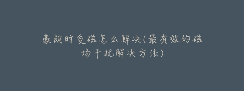 豪朗时受磁怎么解决(最有效的磁场干扰解决方法)