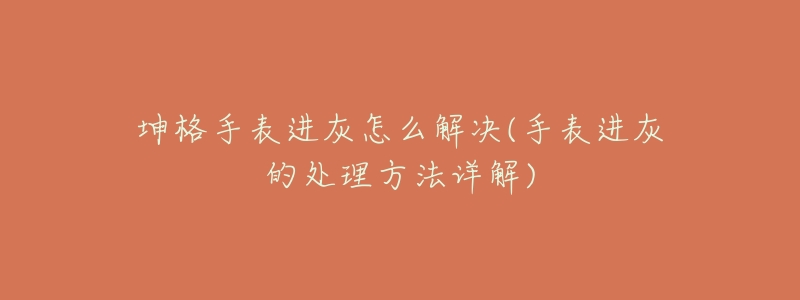 坤格手表进灰怎么解决(手表进灰的处理方法详解)