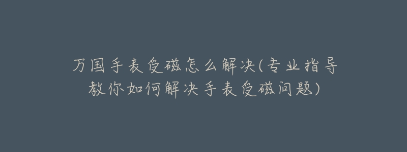 万国手表受磁怎么解决(专业指导教你如何解决手表受磁问题)