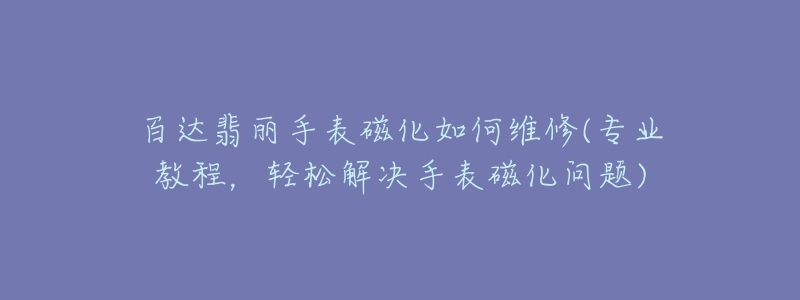 百达翡丽手表磁化如何维修(专业教程，轻松解决手表磁化问题)