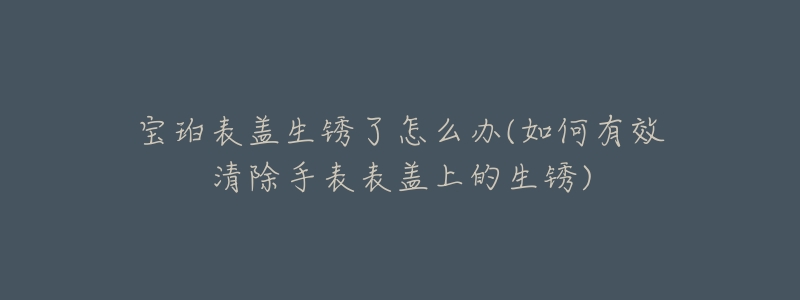 宝珀表盖生锈了怎么办(如何有效清除手表表盖上的生锈)