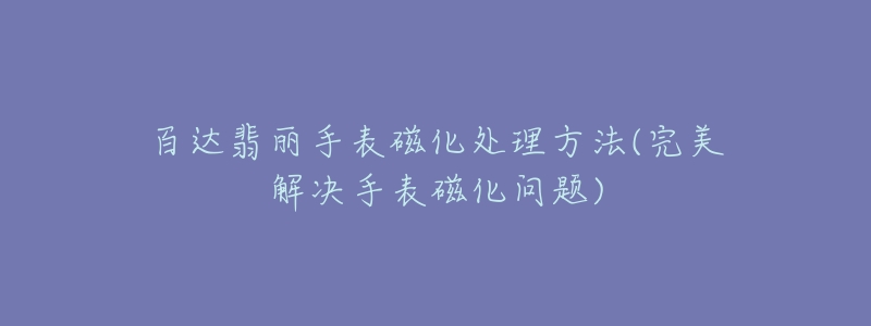 百达翡丽手表磁化处理方法(完美解决手表磁化问题)